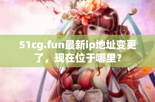 51cg.fun最新ip地址变更了，现在位于哪里？