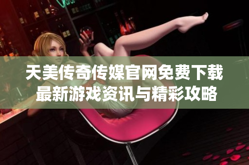 天美传奇传媒官网免费下载 最新游戏资讯与精彩攻略一站获取(1)