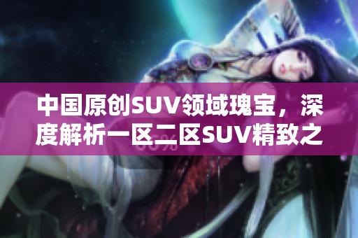 中国原创SUV领域瑰宝，深度解析一区二区SUV精致之美