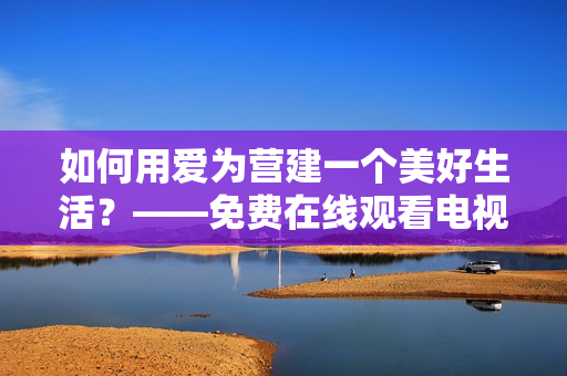 如何用爱为营建一个美好生活？——免费在线观看电视剧版！