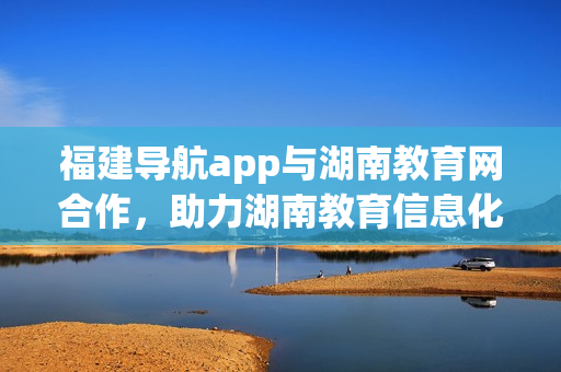 福建导航app与湖南教育网合作，助力湖南教育信息化发展
