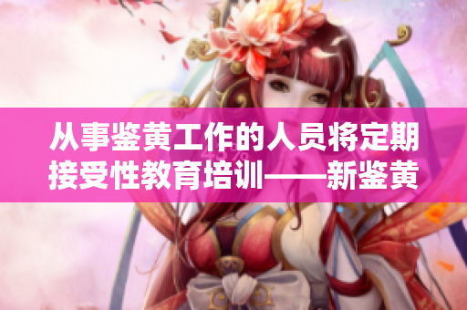 从事鉴黄工作的人员将定期接受性教育培训——新鉴黄师法案出台