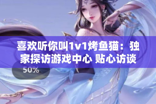 喜欢听你叫1v1烤鱼猫：独家探访游戏中心 贴心访谈现场
