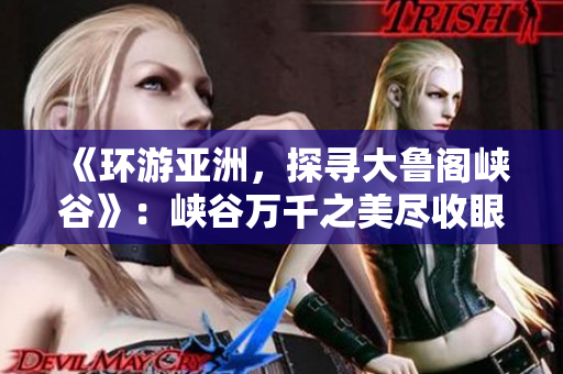 《环游亚洲，探寻大鲁阁峡谷》：峡谷万千之美尽收眼底！