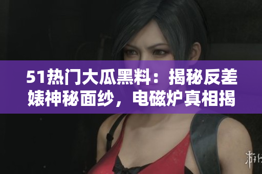 51热门大瓜黑料：揭秘反差婊神秘面纱，电磁炉真相揭露