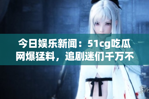 今日娱乐新闻：51cg吃瓜网爆猛料，追剧迷们千万不要错过！