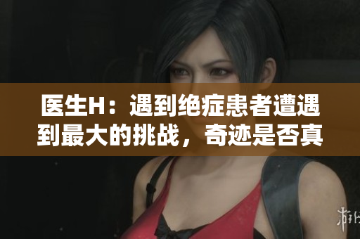 医生H：遇到绝症患者遭遇到最大的挑战，奇迹是否真的存在？