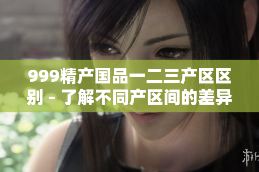 999精产国品一二三产区区别 - 了解不同产区间的差异