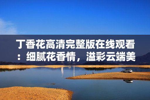 丁香花高清完整版在线观看：细腻花香情，溢彩云端美景共赏