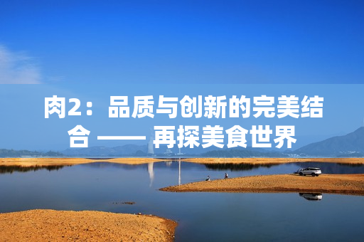 肉2：品质与创新的完美结合 —— 再探美食世界