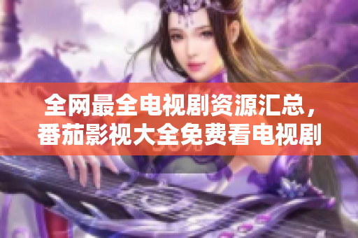 全网最全电视剧资源汇总，番茄影视大全免费看电视剧，尽享精彩剧集