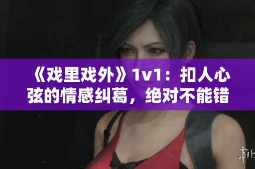 《戏里戏外》1v1：扣人心弦的情感纠葛，绝对不能错过！