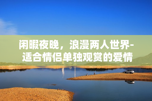 闲暇夜晚，浪漫两人世界- 适合情侣单独观赏的爱情电影