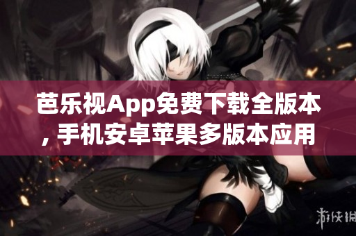 芭乐视App免费下载全版本, 手机安卓苹果多版本应用免费安全下载(1)