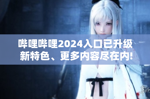 哔哩哔哩2024入口已升级 新特色、更多内容尽在内!