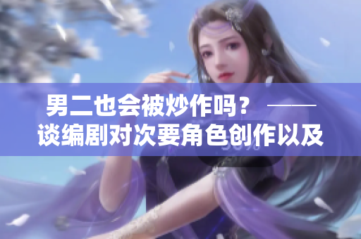男二也会被炒作吗？ ──谈编剧对次要角色创作以及表达的思考