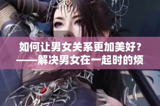 如何让男女关系更加美好？——解决男女在一起时的烦恼