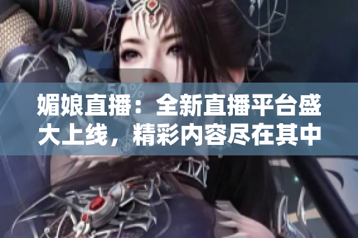 媚娘直播：全新直播平台盛大上线，精彩内容尽在其中