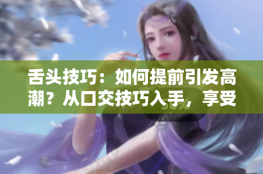 舌头技巧：如何提前引发高潮？从口交技巧入手，享受更早高潮的方法