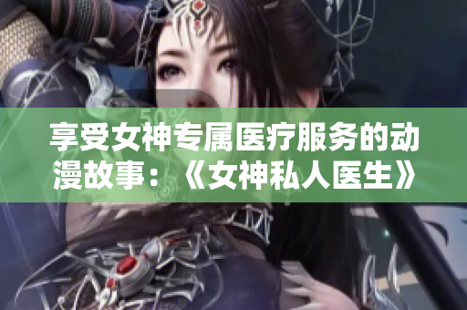 享受女神专属医疗服务的动漫故事：《女神私人医生》免费在线阅读