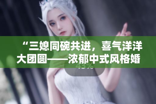 “三媳同碗共进，喜气洋洋大团圆——浓郁中式风格婚礼盛宴”