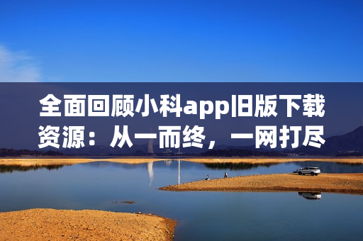 全面回顾小科app旧版下载资源：从一而终，一网打尽