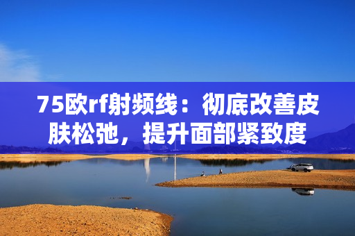 75欧rf射频线：彻底改善皮肤松弛，提升面部紧致度