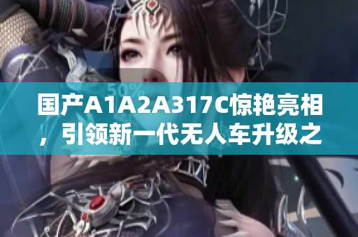 国产A1A2A317C惊艳亮相，引领新一代无人车升级之路