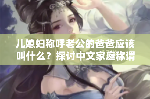 儿媳妇称呼老公的爸爸应该叫什么？探讨中文家庭称谓社会现象