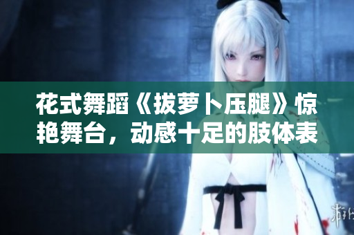 花式舞蹈《拔萝卜压腿》惊艳舞台，动感十足的肢体表演令人陶醉