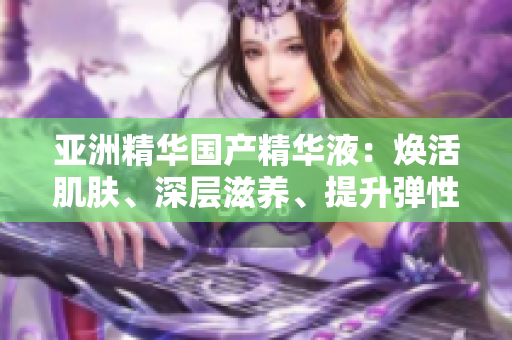 亚洲精华国产精华液：焕活肌肤、深层滋养、提升弹性与光泽