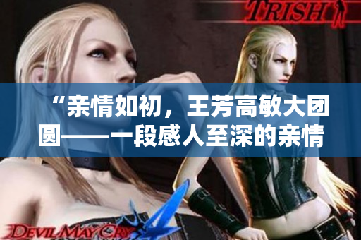 “亲情如初，王芳高敏大团圆——一段感人至深的亲情故事”