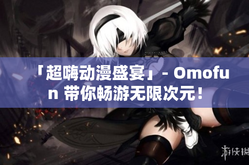 「超嗨动漫盛宴」- Omofun 带你畅游无限次元！