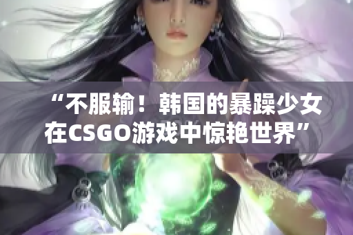 “不服输！韩国的暴躁少女在CSGO游戏中惊艳世界”