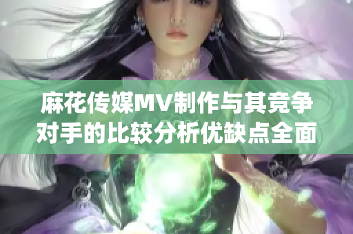 麻花传媒MV制作与其竞争对手的比较分析优缺点全面探究(1)