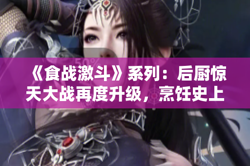 《食战激斗》系列：后厨惊天大战再度升级，烹饪史上最强奇才有待揭晓！