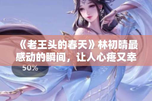 《老王头的春天》林初晴最感动的瞬间，让人心疼又幸福