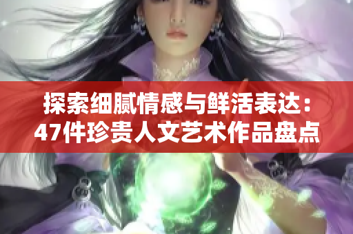 探索细腻情感与鲜活表达：47件珍贵人文艺术作品盘点