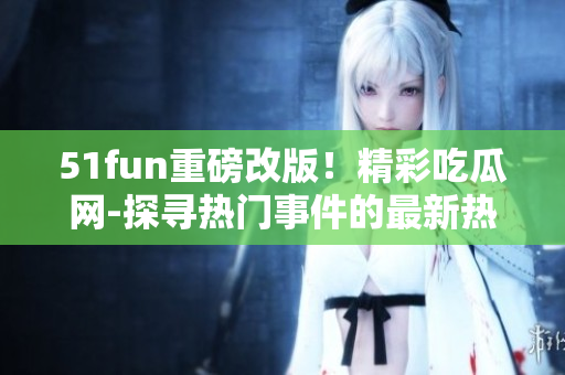 51fun重磅改版！精彩吃瓜网-探寻热门事件的最新热点【张炳】