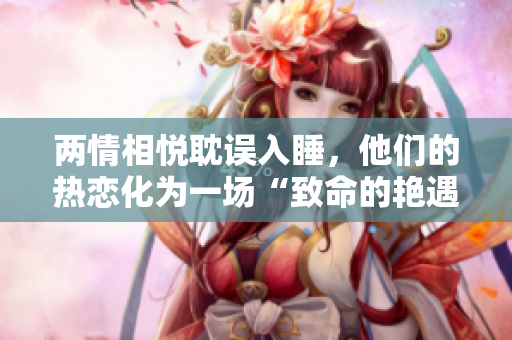 两情相悦耽误入睡，他们的热恋化为一场“致命的艳遇”