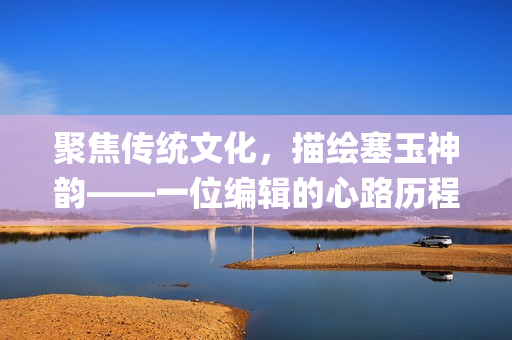 聚焦传统文化，描绘塞玉神韵——一位编辑的心路历程(1)