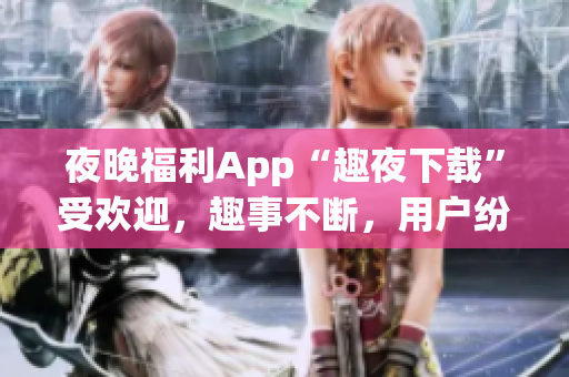 夜晚福利App“趣夜下载”受欢迎，趣事不断，用户纷纷好评