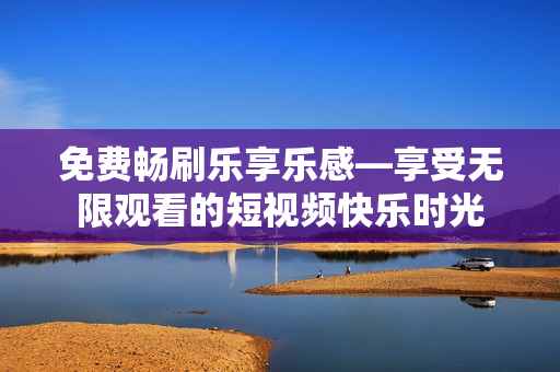 免费畅刷乐享乐感—享受无限观看的短视频快乐时光