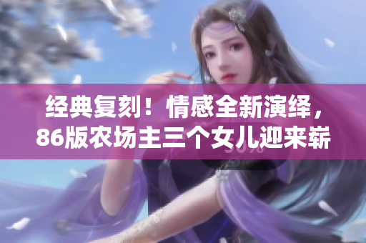 经典复刻！情感全新演绎，86版农场主三个女儿迎来崭新篇章