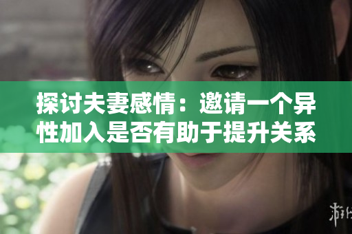 探讨夫妻感情：邀请一个异性加入是否有助于提升关系？