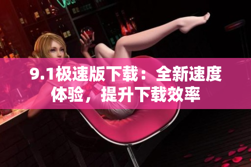 9.1极速版下载：全新速度体验，提升下载效率