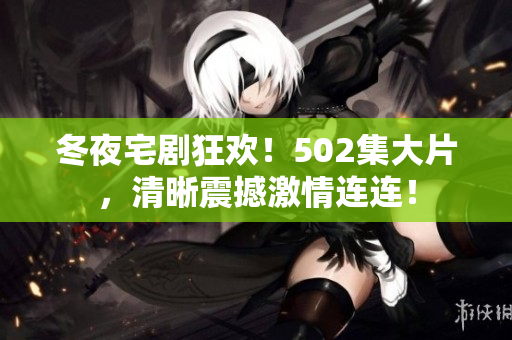 冬夜宅剧狂欢！502集大片，清晰震撼激情连连！