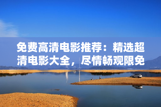 免费高清电影推荐：精选超清电影大全，尽情畅观限免好片