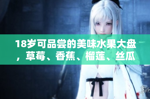 18岁可品尝的美味水果大盘，草莓、香蕉、榴莲、丝瓜齐上阵