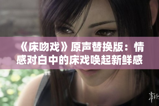《床吻戏》原声替换版：情感对白中的床戏唤起新鲜感